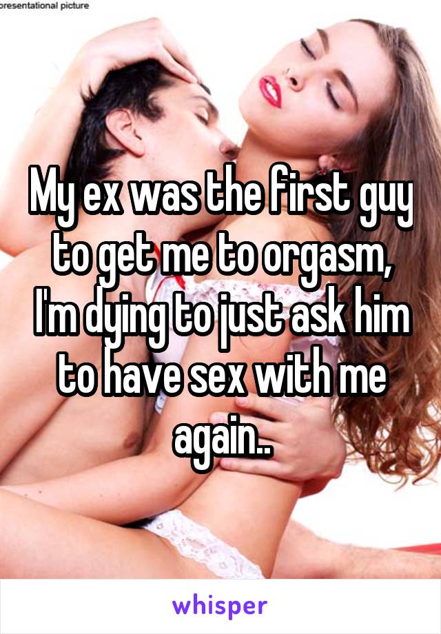 My ex was the first guy to get me to orgasm, I'm dying to just ask him to have sex with me again..