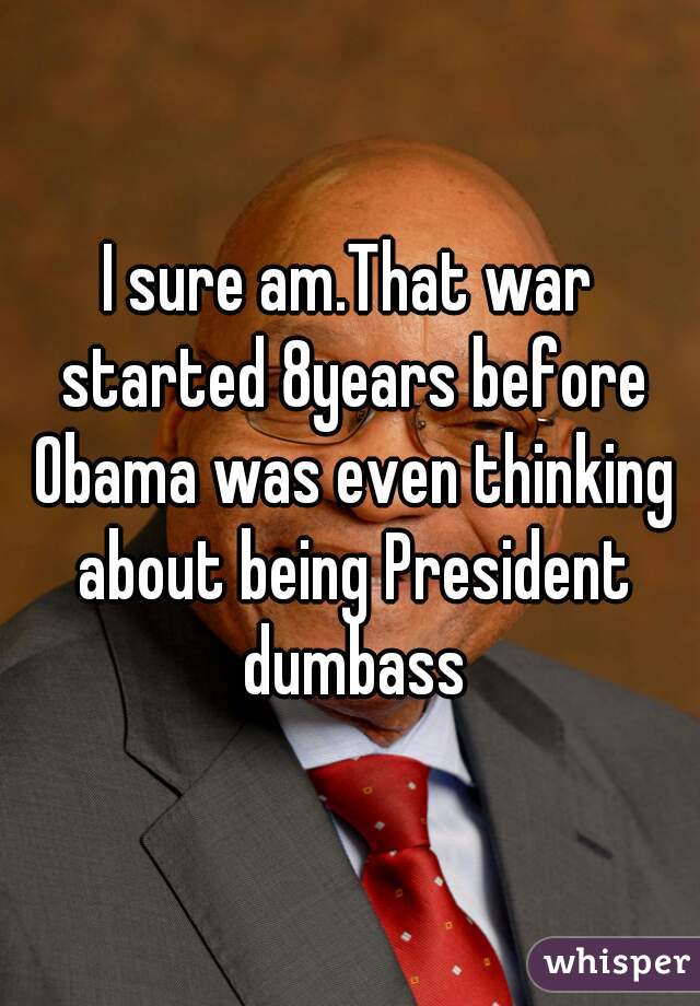 I sure am.That war started 8years before Obama was even thinking about being President dumbass