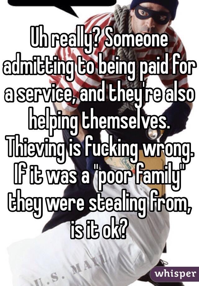 Uh really? Someone admitting to being paid for a service, and they're also helping themselves. Thieving is fucking wrong. If it was a "poor family" they were stealing from, is it ok? 