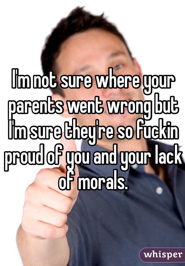I'm not sure where your parents went wrong but I'm sure they're so fuckin proud of you and your lack of morals. 