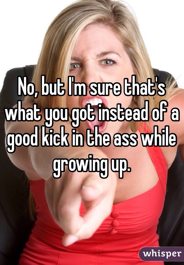 No, but I'm sure that's what you got instead of a good kick in the ass while growing up. 