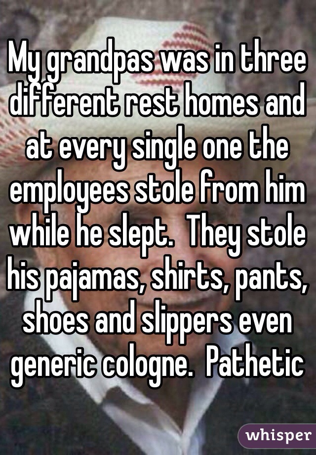My grandpas was in three different rest homes and at every single one the employees stole from him while he slept.  They stole his pajamas, shirts, pants, shoes and slippers even generic cologne.  Pathetic 