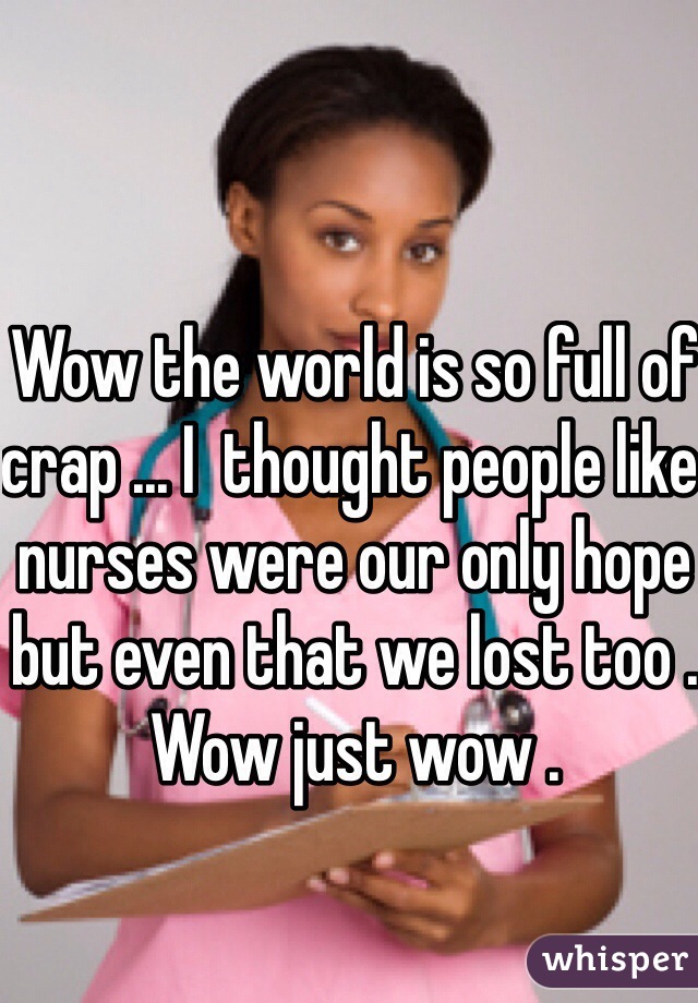 Wow the world is so full of crap ... I  thought people like nurses were our only hope but even that we lost too . Wow just wow . 