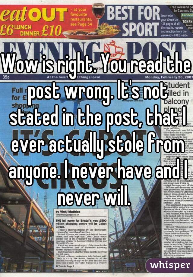 Wow is right. You read the post wrong. It's not stated in the post, that I ever actually stole from anyone. I never have and I never will.  
