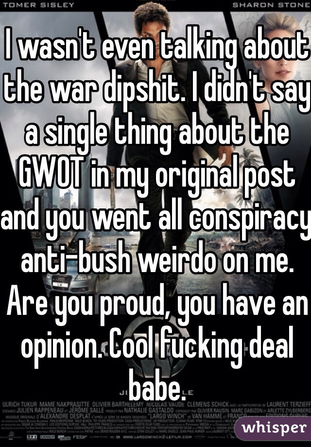 I wasn't even talking about the war dipshit. I didn't say a single thing about the GWOT in my original post and you went all conspiracy anti-bush weirdo on me. Are you proud, you have an opinion. Cool fucking deal babe. 