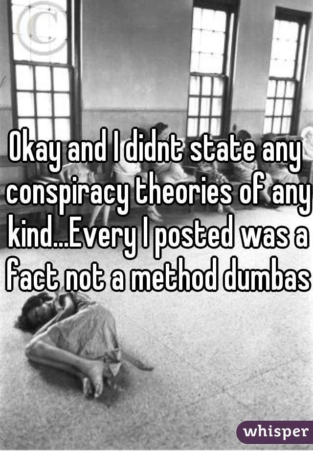 Okay and I didnt state any conspiracy theories of any kind...Every I posted was a fact not a method dumbass