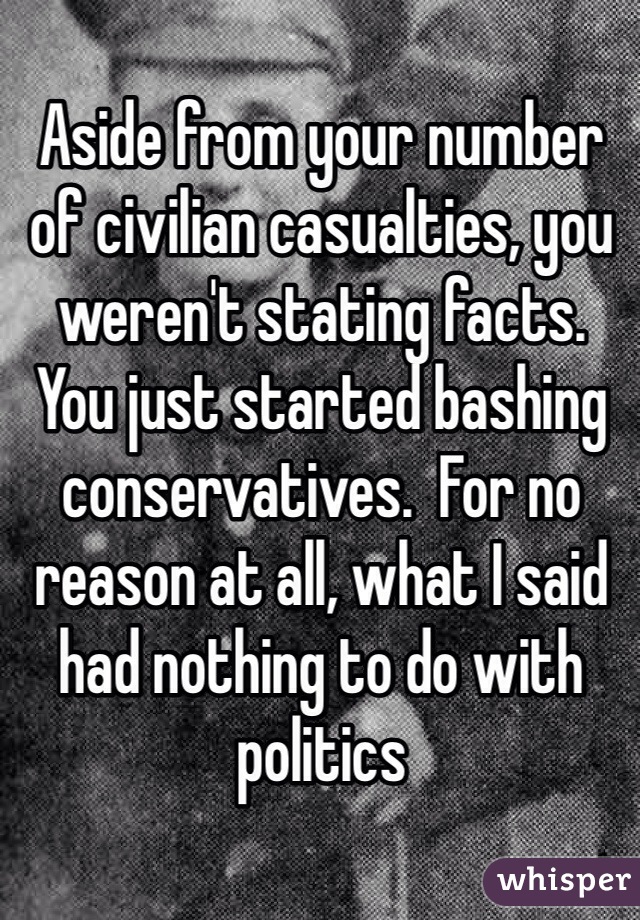 Aside from your number of civilian casualties, you weren't stating facts. You just started bashing conservatives.  For no reason at all, what I said had nothing to do with politics