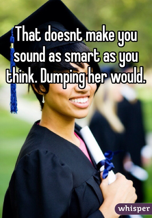 That doesnt make you sound as smart as you think. Dumping her would. 