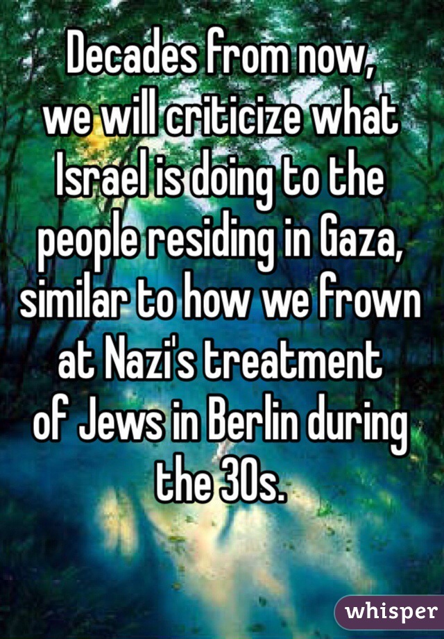Decades from now, 
we will criticize what 
Israel is doing to the people residing in Gaza, similar to how we frown at Nazi's treatment 
of Jews in Berlin during the 30s. 