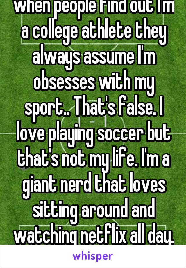 when people find out I'm a college athlete they always assume I'm obsesses with my sport.. That's false. I love playing soccer but that's not my life. I'm a giant nerd that loves sitting around and watching netflix all day. 