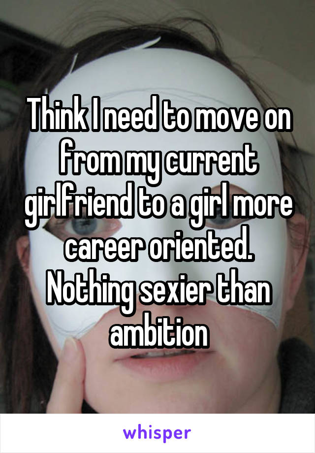 Think I need to move on from my current girlfriend to a girl more career oriented. Nothing sexier than ambition