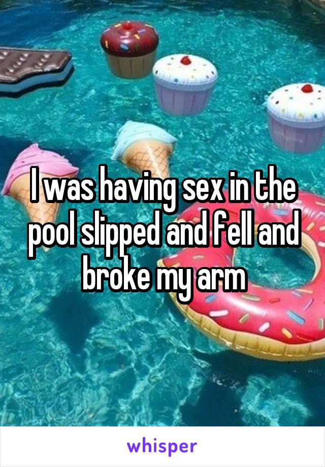 I was having sex in the pool slipped and fell and broke my arm