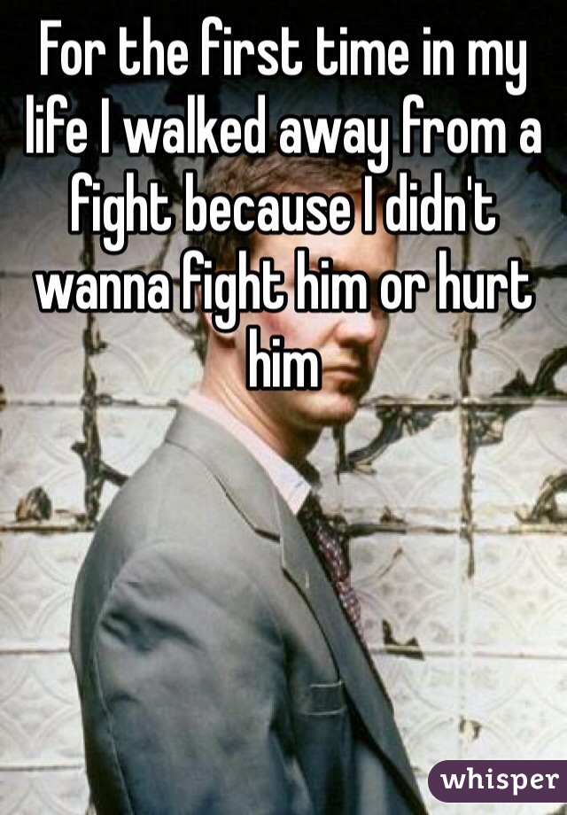 For the first time in my life I walked away from a fight because I didn't wanna fight him or hurt him 