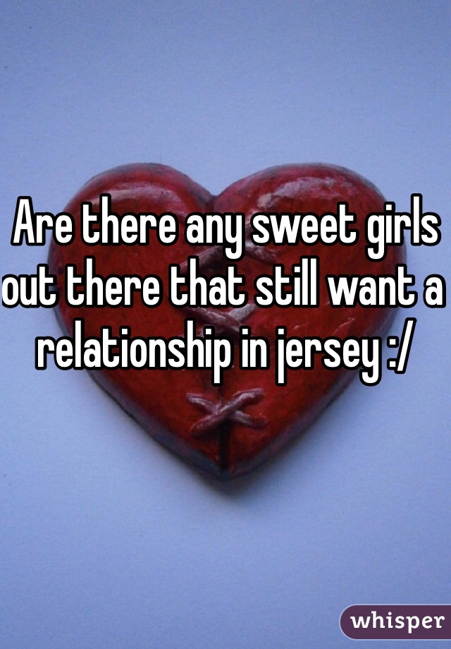 Are there any sweet girls out there that still want a relationship in jersey :/ 
