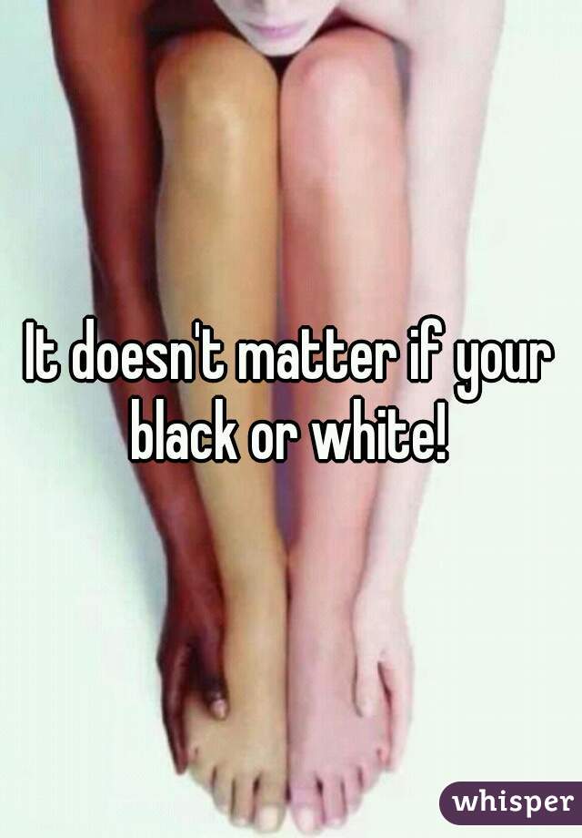 It doesn't matter if your black or white! 