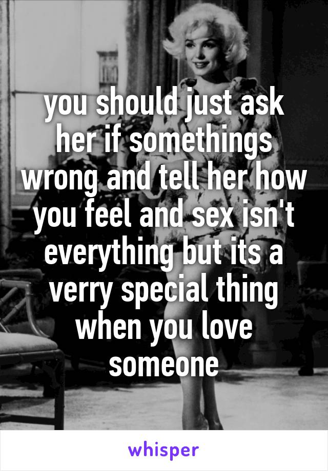 you should just ask her if somethings wrong and tell her how you feel and sex isn't everything but its a verry special thing when you love someone