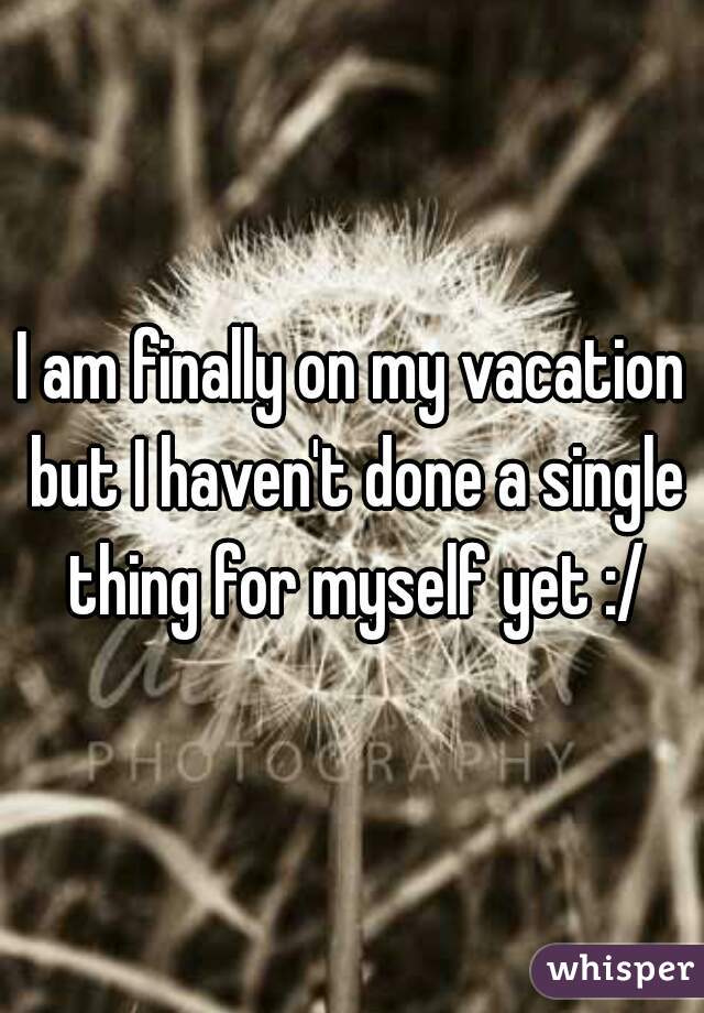 I am finally on my vacation but I haven't done a single thing for myself yet :/