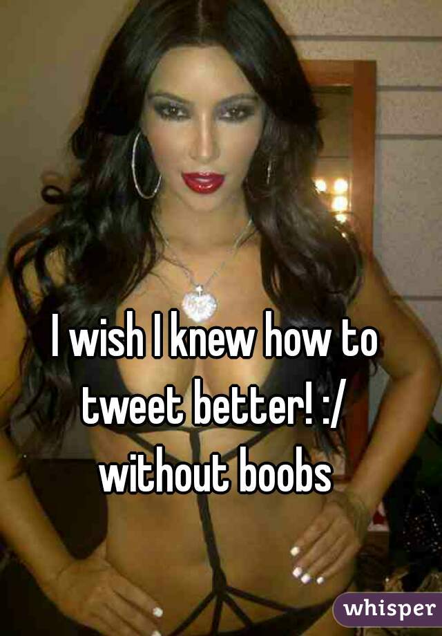 I wish I knew how to tweet better! :/ 
without boobs