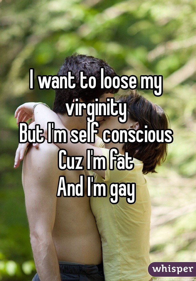 I want to loose my virginity 
But I'm self conscious 
Cuz I'm fat 
And I'm gay 
  