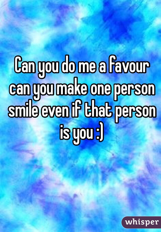 Can you do me a favour  can you make one person smile even if that person is you :) 