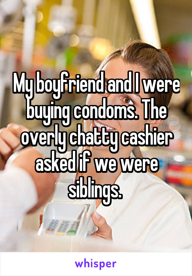 My boyfriend and I were buying condoms. The overly chatty cashier asked if we were siblings. 