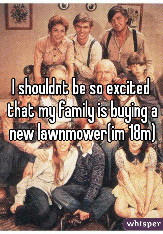 I shouldnt be so excited that my family is buying a new lawnmower(im 18m)