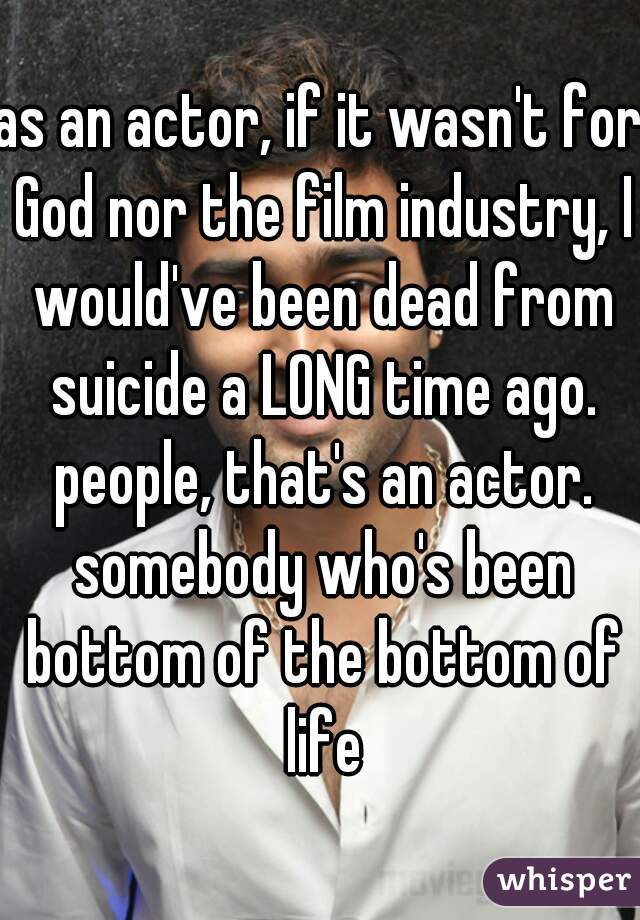 as an actor, if it wasn't for God nor the film industry, I would've been dead from suicide a LONG time ago. people, that's an actor. somebody who's been bottom of the bottom of life
