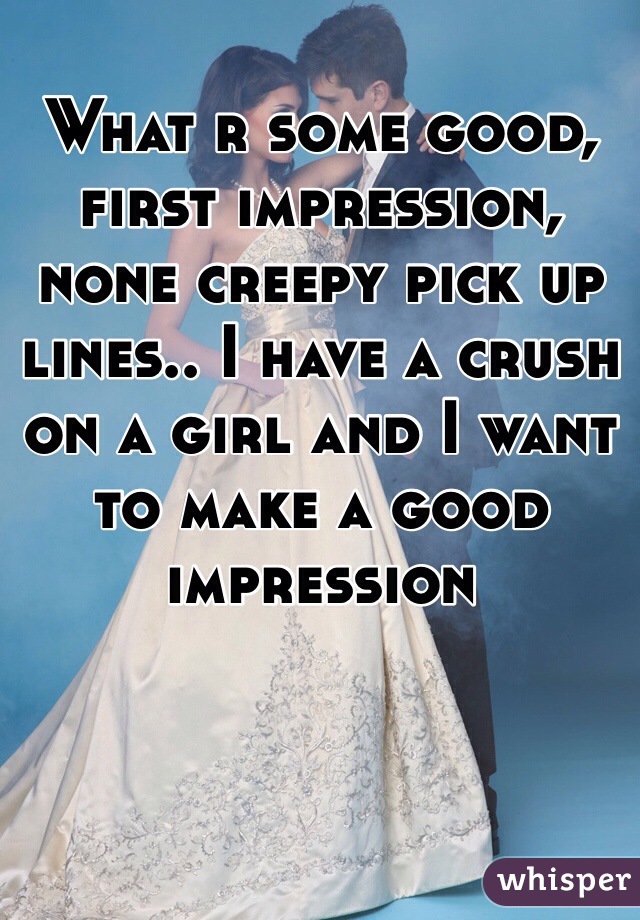 What r some good, first impression, none creepy pick up lines.. I have a crush on a girl and I want to make a good impression