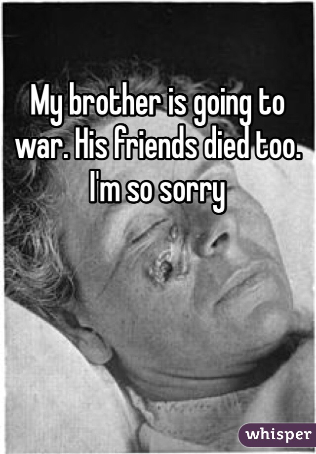 My brother is going to war. His friends died too. I'm so sorry 