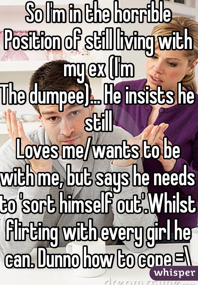 So I'm in the horrible
Position of still living with my ex (I'm
The dumpee)... He insists he still
Loves me/wants to be with me, but says he needs to 'sort himself out'.Whilst flirting with every girl he can. Dunno how to cope =\