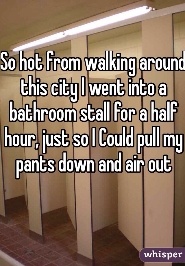 So hot from walking around this city I went into a bathroom stall for a half hour, just so I Could pull my pants down and air out 