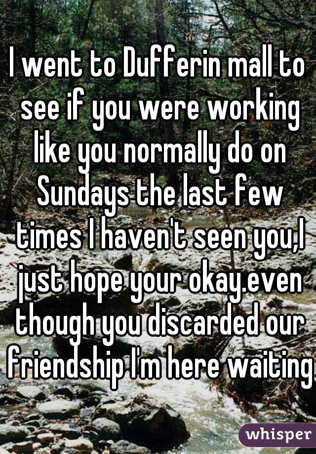 I went to Dufferin mall to see if you were working like you normally do on Sundays the last few times I haven't seen you,I just hope your okay.even though you discarded our friendship I'm here waiting