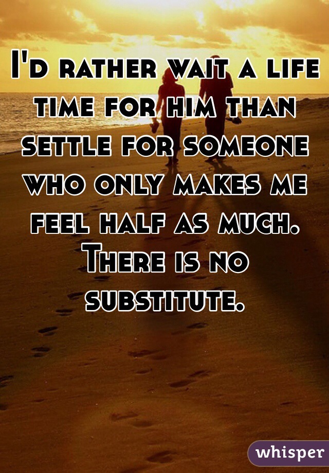 I'd rather wait a life time for him than settle for someone who only makes me feel half as much. There is no substitute.
