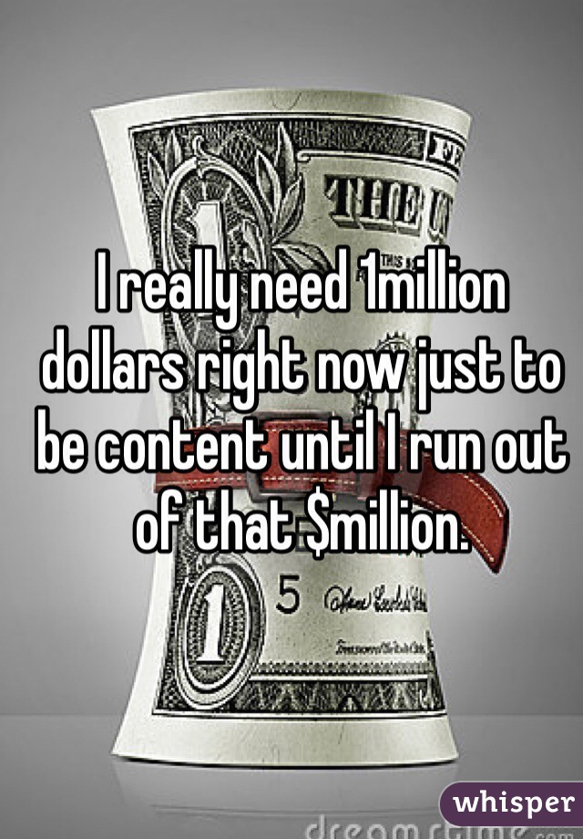 I really need 1million dollars right now just to be content until I run out of that $million. 