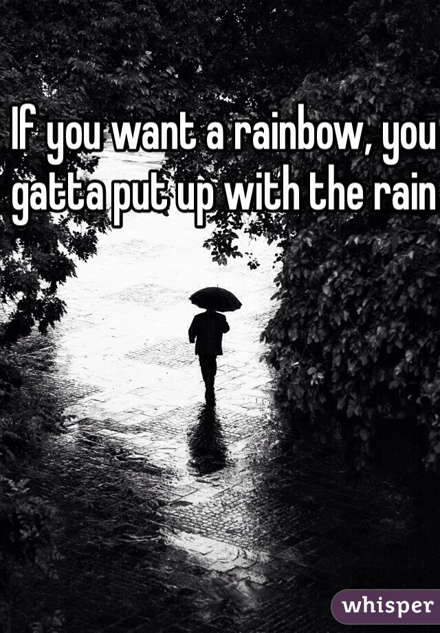 If you want a rainbow, you gatta put up with the rain