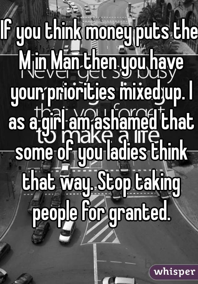 If you think money puts the M in Man then you have your priorities mixed up. I as a girl am ashamed that some of you ladies think that way. Stop taking people for granted.