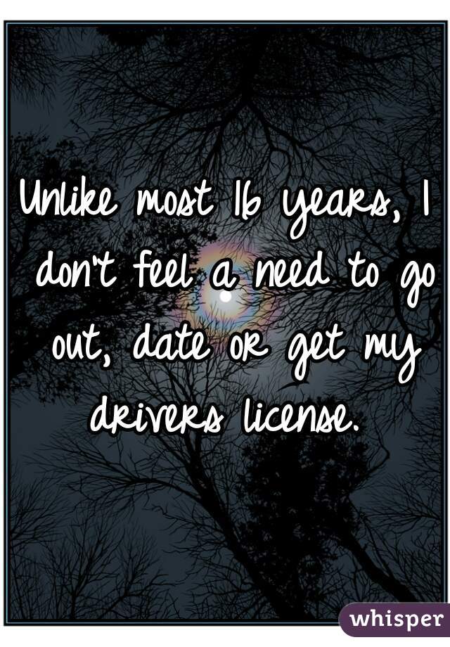 Unlike most 16 years, I don't feel a need to go out, date or get my drivers license. 