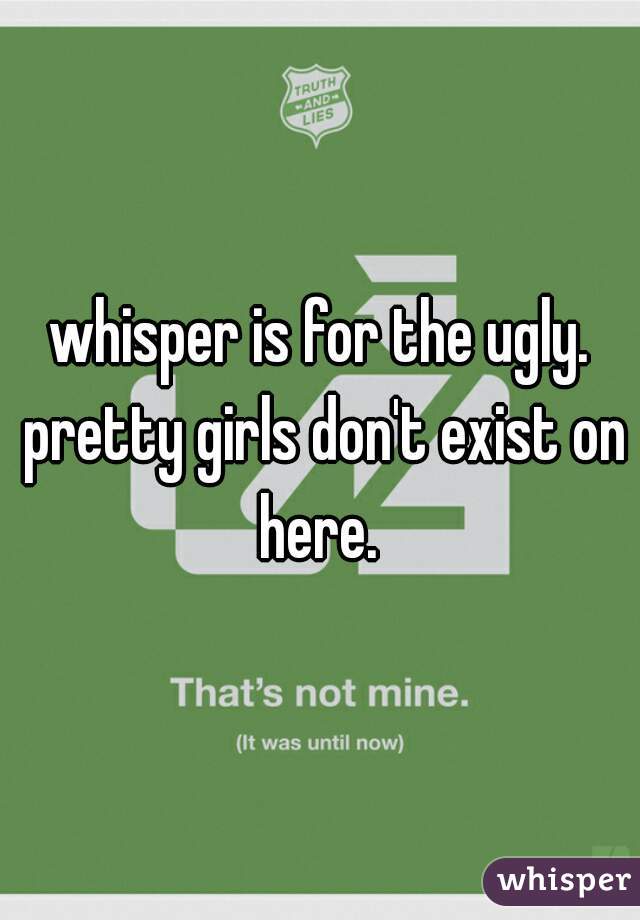 whisper is for the ugly. pretty girls don't exist on here. 