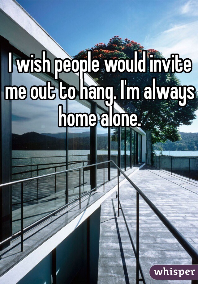 I wish people would invite me out to hang. I'm always home alone.  