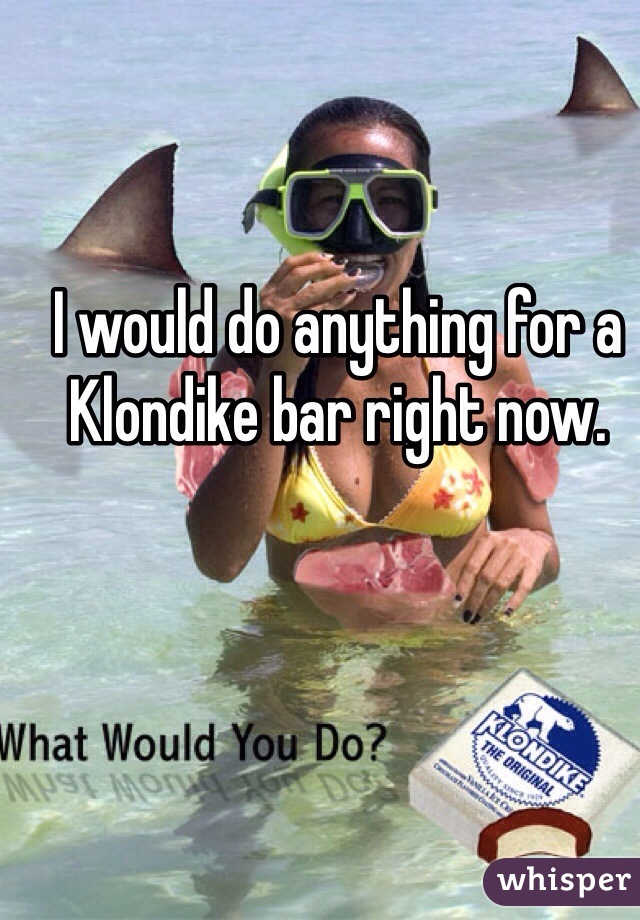 I would do anything for a Klondike bar right now.