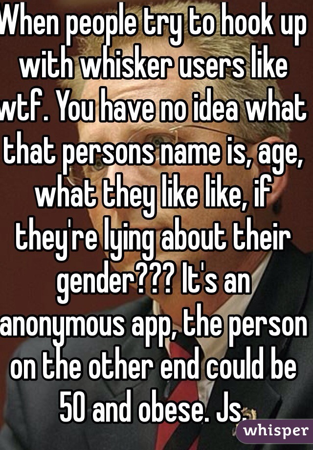 When people try to hook up with whisker users like wtf. You have no idea what that persons name is, age, what they like like, if they're lying about their gender??? It's an anonymous app, the person on the other end could be 50 and obese. Js. 