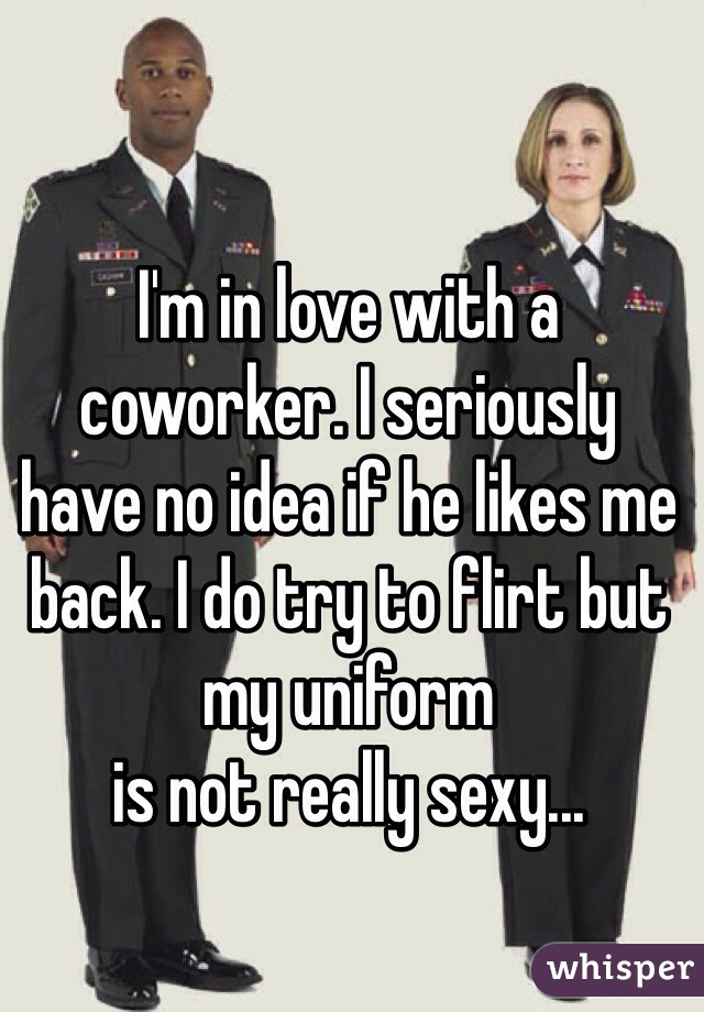 I'm in love with a coworker. I seriously 
have no idea if he likes me back. I do try to flirt but my uniform 
is not really sexy...