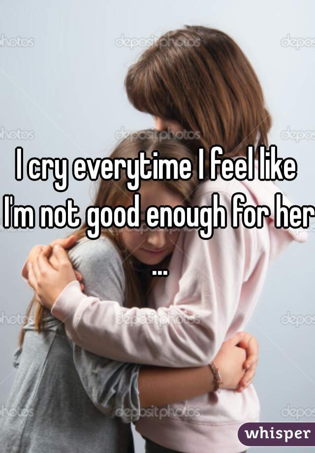 I cry everytime I feel like I'm not good enough for her ...