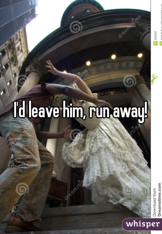 I'd leave him, run away!