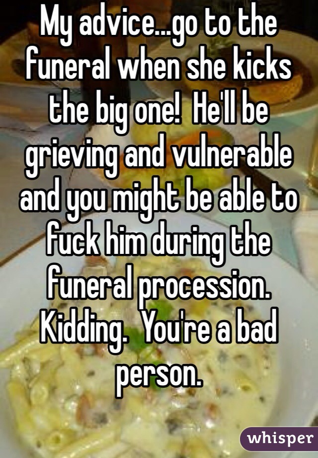 My advice...go to the funeral when she kicks the big one!  He'll be grieving and vulnerable and you might be able to fuck him during the funeral procession.  Kidding.  You're a bad person.
