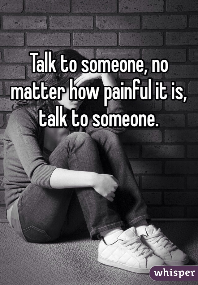 Talk to someone, no matter how painful it is, talk to someone. 