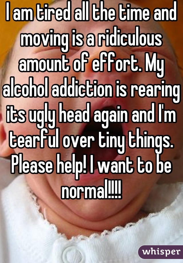 I am tired all the time and moving is a ridiculous amount of effort. My alcohol addiction is rearing its ugly head again and I'm tearful over tiny things. Please help! I want to be normal!!!!