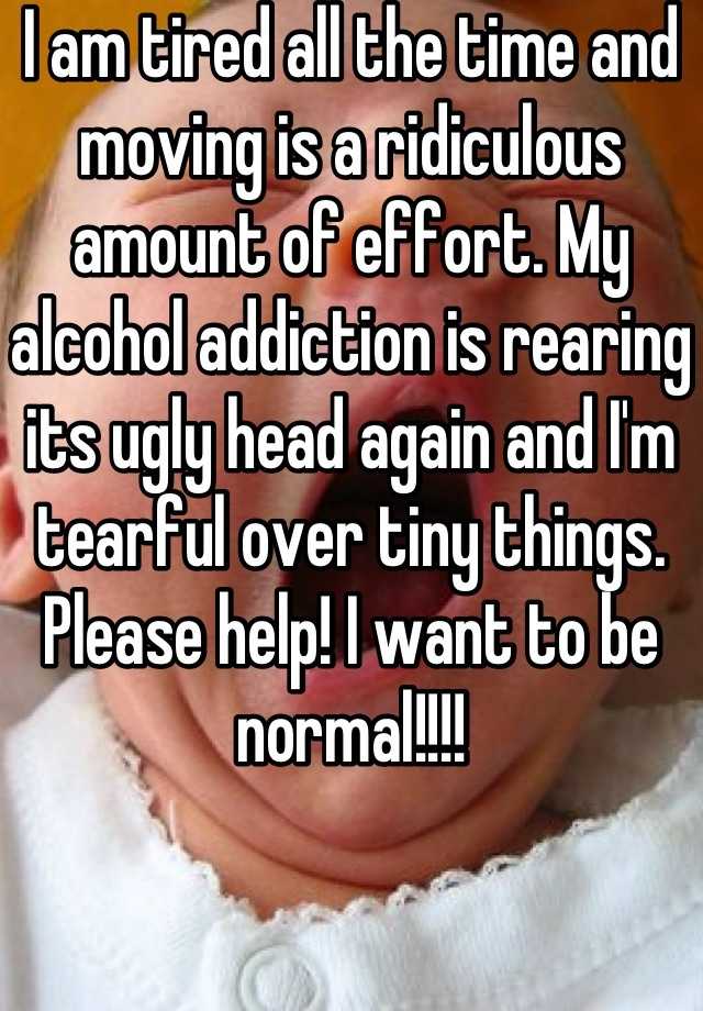 I am tired all the time and moving is a ridiculous amount of effort. My alcohol addiction is rearing its ugly head again and I'm tearful over tiny things. Please help! I want to be normal!!!!