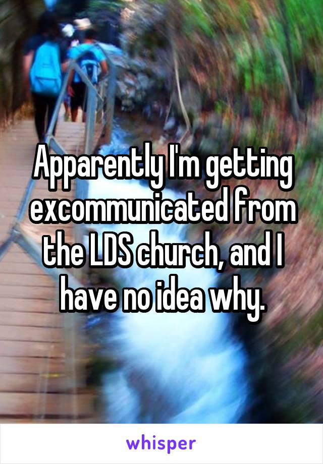 Apparently I'm getting excommunicated from the LDS church, and I have no idea why.