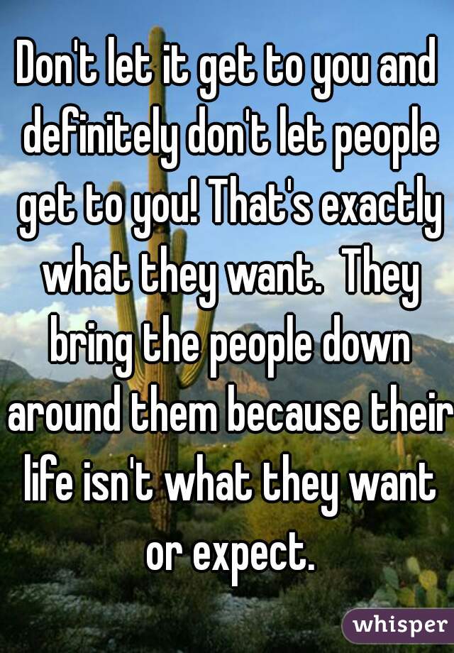 Don't let it get to you and definitely don't let people get to you! That's exactly what they want.  They bring the people down around them because their life isn't what they want or expect.